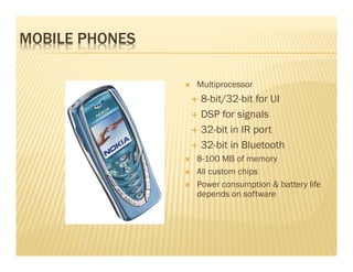 MOBILE PHONES

                Multiprocessor
                 8-bit/32-bit for UI
                 DSP for signals
                 32-bit in IR port
                 32-bit in Bluetooth
                8-100 MB of memory
                All custom chips
                Power consumption & battery life
                depends on software
 