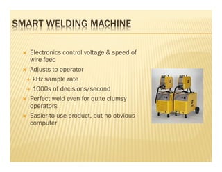 SMART WELDING MACHINE

   Electronics control voltage & speed of
   wire feed
   Adjusts to operator
    kHz sample rate
    1000s of decisions/second
   Perfect weld even for quite clumsy
   operators
   Easier-to-use product, but no obvious
   computer
 