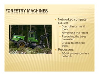FORESTRY MACHINES
                    Networked computer
                    system
                      Controlling arms &
                      tools
                      Navigating the forest
                      Recording the trees
                      harvested
                      Crucial to efficient
                      work
                    Processors
                      16-bit processors in a
                      network
 