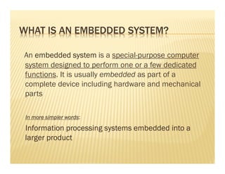 WHAT IS AN EMBEDDED SYSTEM?

An embedded system is a special-purpose computer
system designed to perform one or a few dedicated
functions. It is usually embedded as part of a
complete device including hardware and mechanical
parts

                 words:
 In more simpler words:

 Information processing systems embedded into a
 larger product
 