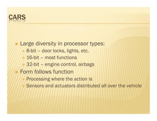 CARS


  Large diversity in processor types:
       8-bit – door locks, lights, etc.
       16-bit – most functions
       32-bit – engine control, airbags
  Form follows function
       Processing where the action is
       Sensors and actuators distributed all over the vehicle
 