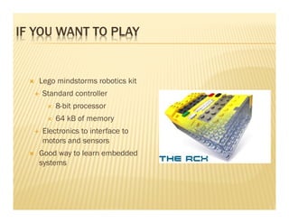IF YOU WANT TO PLAY


   Lego mindstorms robotics kit
    Standard controller
        8-bit processor
        64 kB of memory
    Electronics to interface to
    motors and sensors
   Good way to learn embedded
   systems
 