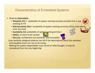 Characteristics of Embedded Systems

 Must be dependable
          dependable,
   • Reliability R(t) = probability of system working correctly provided that it was
     working at t=0
   • Maintainability M(d) = probability of system working correctly d time units after
     error occurred.
   • Availability A(t): probability of system working at time t
   • Safety no harm to be caused
     Safety:
   • Security confidential and authentic communication
     Security:
Even perfectly designed systems can fail if the assumptions about the workload
 and possible errors turn out to be wrong.
 Making the system dependable must not be an after-thought, it must be
 considered from the very beginning
 