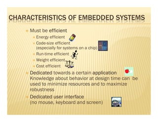 CHARACTERISTICS OF EMBEDDED SYSTEMS
     Must be efficient
       Energy efficient
       Code-size efficient
       (especially for systems on a chip)
       Run-time efficient
       Weight efficient
       Cost efficient
     Dedicated towards a certain application
     Knowledge about behavior at design time can be
     used to minimize resources and to maximize
     robustness
     Dedicated user interface
     (no mouse, keyboard and screen)
 