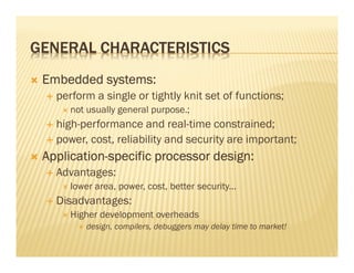 GENERAL CHARACTERISTICS
 Embedded systems:
   perform a single or tightly knit set of functions;
      not usually general purpose.;
   high-performance and real-time constrained;
   power, cost, reliability and security are important;
 Application-
 Application-specific processor design:
   Advantages:
      lower area, power, cost, better security...
   Disadvantages:
      Higher development overheads
          design, compilers, debuggers may delay time to market!
 
