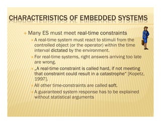 CHARACTERISTICS OF EMBEDDED SYSTEMS
    Many ES must meet real-time constraints
                      real-
      A real-time system must react to stimuli from the
      controlled object (or the operator) within the time
      interval dictated by the environment.
      For real-time systems, right answers arriving too late
      are wrong.
          real-
      „A real-time constraint is called hard, if not meeting
      that constraint could result in a catastrophe“ [Kopetz,
      1997].
      All other time-constraints are called soft
                                            soft.
      A guaranteed system response has to be explained
      without statistical arguments
 