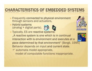 CHARACTERISTICS OF EMBEDDED SYSTEMS
   Frequently connected to physical environment
   through sensors and actuators,
   Hybrid systems
   (analog + digital parts).
   Typically, ES are reactive systems
                              systems:
   „A reactive system is one which is in continual
    A
   interaction with is environment and executes at a
   pace determined by that environment“ [Bergé, 1995]
   Behavior depends on input and current state
                                            state.
      automata model appropriate,
      model of computable functions inappropriate.
 