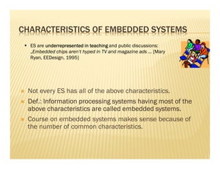CHARACTERISTICS OF EMBEDDED SYSTEMS
  ES are underrepresented in teaching and public discussions:
  „Embedded chips aren‘t hyped in TV and magazine ads ... [Mary
  Ryan, EEDesign, 1995]




 Not every ES has all of the above characteristics.
 Def.:
 Def Information processing systems having most of the
 above characteristics are called embedded systems.
 Course on embedded systems makes sense because of
 the number of common characteristics.
 