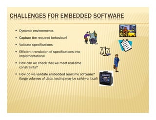 CHALLENGES FOR EMBEDDED SOFTWARE

  Dynamic environments
  Capture the required behaviour!
  Validate specifications
  Efficient translation of specifications into
  implementations!
  How can we check that we meet real-time
  constraints?
  How do we validate embedded real-time software?
  (large volumes of data, testing may be safety-critical)
 
