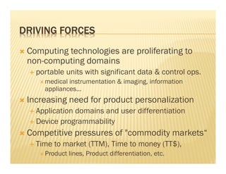 DRIVING FORCES
 Computing technologies are proliferating to
 non-computing domains
   portable units with significant data & control ops.
     medical instrumentation & imaging, information
     appliances...
 Increasing need for product personalization
   Application domains and user differentiation
   Device programmability
 Competitive pressures of "commodity markets“
   Time to market (TTM), Time to money (TT$),
     Product lines, Product differentiation, etc.
 