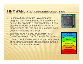 FIRMWARE – NOT A CORE FIELD FOR CS/IT PROS
  In computing, firmware is a computer
  program that is embedded in a hardware
  device, for example a microcontroller. It can
  also be provided on flash ROMs or as a
  binary image file that can be uploaded onto
  existing hardware by a user.
  Example FLASH BIOS, IPOD, PSP, PSP3,
  Open Firmware in Sun’s & Apple Comps etc.
  it is also an intimate and vital part of a piece
  of hardware, and has little meaning outside
  of that particular hardware.
 