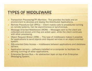 TYPES OF MIDDLEWARE
 Transaction Processing(TP) Monitors - This provides the tools and an
 environment to develop and deploy the Distributed Applications.
 Remote Procedure Call (RPCs) — Client makes calls to procedures running
 on remote systems. Can be asynchronous or synchronous.
 Message Oriented Middleware (MOM) — Messages sent to the client are
 collected and stored until they are acted upon, while the client continues
 with other processing.
 Object Request Broker (ORB) — This type of middleware makes it possible
 for applications to send objects and request services in an object-oriented
 system.
 SQL-oriented Data Access — middleware between applications and database
 servers.
 Application servers — software installed on a computer to facilitate the
 serving (running) of other applications.
 Enterprise Service Bus — An abstraction layer on top of an Enterprise
 Messaging System.
 