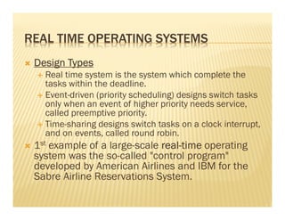 REAL TIME OPERATING SYSTEMS
 Design Types
   Real time system is the system which complete the
   tasks within the deadline.
   Event-driven (priority scheduling) designs switch tasks
   only when an event of higher priority needs service,
   called preemptive priority.
   Time-sharing designs switch tasks on a clock interrupt,
   and on events, called round robin.
 1st example of a large-scale real-time operating
                              real-
 system was the so-called "control program"
 developed by American Airlines and IBM for the
 Sabre Airline Reservations System.
 