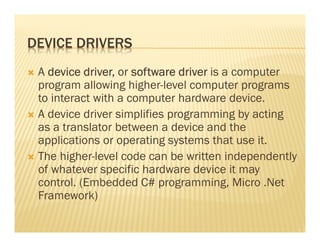 DEVICE DRIVERS
 A device driver, or software driver is a computer
 program allowing higher-level computer programs
 to interact with a computer hardware device.
 A device driver simplifies programming by acting
 as a translator between a device and the
 applications or operating systems that use it.
 The higher-level code can be written independently
 of whatever specific hardware device it may
 control. (Embedded C# programming, Micro .Net
 Framework)
 