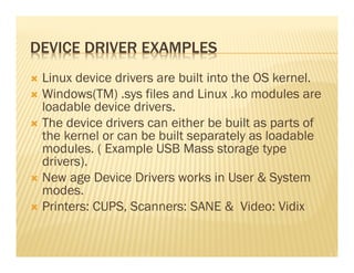 DEVICE DRIVER EXAMPLES
 Linux device drivers are built into the OS kernel.
 Windows(TM) .sys files and Linux .ko modules are
 loadable device drivers.
 The device drivers can either be built as parts of
 the kernel or can be built separately as loadable
 modules. ( Example USB Mass storage type
 drivers).
 New age Device Drivers works in User & System
 modes.
 Printers: CUPS, Scanners: SANE & Video: Vidix
 
