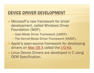 DEVICE DRIVER DEVELOPMENT
 Microsoft’s new framework for driver
 development, called Windows Driver
 Foundation (WDF).
   User-Mode Driver Framework (UMDF).
   The Kernel-Mode Driver Framework (KMDF).
 Apple’s open-source framework for developing
 drivers on Mac OS X called the I/O Kit.
 Linux Device Drivers are developed in C using
 OEM Specification.
 