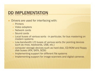 DD IMPLEMENTATION
 Drivers are used for interfacing with:
    Printers
    Video adapters
    Network cards
    Sound cards
    Local buses of various sorts - in particular, for bus mastering on
    modern systems
    Low-bandwidth I/O buses of various sorts (for pointing devices
    such as mice, keyboards, USB, etc.)
    computer storage devices such as hard disk, CD-ROM and floppy
    disk buses (ATA, SATA, SCSI)
    Implementing support for different file systems
    Implementing support for image scanners and digital cameras
 