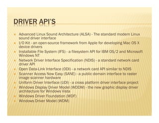DRIVER API’S
 Advanced Linux Sound Architecture (ALSA) - The standard modern Linux
 sound driver interface
 I/O Kit - an open-source framework from Apple for developing Mac OS X
 device drivers
 Installable File System (IFS) - a filesystem API for IBM OS/2 and Microsoft
 Windows NT
 Network Driver Interface Specification (NDIS) - a standard network card
 driver API
 Open Data-Link Interface (ODI) - a network card API similar to NDIS
 Scanner Access Now Easy (SANE) - a public domain interface to raster
 image scanner hardware
 Uniform Driver Interface (UDI) - a cross platform driver interface project
 Windows Display Driver Model (WDDM) - the new graphic display driver
 architecture for Windows Vista
 Windows Driver Foundation (WDF)
 Windows Driver Model (WDM)
 