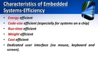 Characteristics of Embedded Systems
• Many ES must meet real-time constraints:
• A real-time system must react to stimuli from
the controlled object (or the operator) within
the time interval.
– For real-time systems, right answers arriving too
early or too late are wrong.
– An embedded system can be a
• Hard real-time system
• Soft real-time system
 