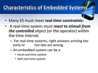 Hard real-time system
• In hard real-time systems the tasks should be run
in on time , time is major constraints.
• The response time requirements of hard real-
time systems are in the order of milliseconds or
less and can result in a catastrophe if not met.
• Examples for hard real-time systems is
– Missile
– Industrial Automation
– Automobiles
– video transmission, each picture frame and audio
must be transferred at fixed rate
 