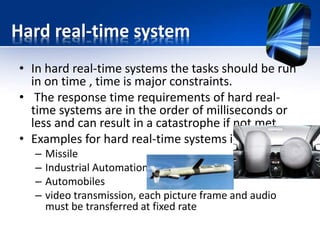Soft real-time system
• The response time requirements of soft real-time
systems are higher and not very stringent.
• The soft real-time systems will slow down their
response time if the load is very high
• Examples are
– DVD Player
– Mobile phones
– digital cameras
– playing robots
 