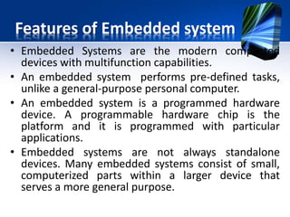 Features of Embedded system
• The program instructions written for embedded
systems are referred to as firmware,
• The program stored in read-only memory or
Flash memory chips.
• They run with limited computer hardware
resources: little memory, small or non-existent
keyboard and/or screen.
 