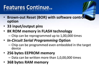 Features Continue..
• A/D converter:
– 14-channels
– 10-bit resolution
• 3 independent timers/counters
• Watch-dog timer
• Analogue comparator module with
– Two analogue comparators
– Fixed voltage reference (0.6V)
– Programmable on-chip voltage reference
• PWM output steering control
• Enhanced USART module
– Supports RS-485, RS-232 and LIN2.0
– Auto-Baud Detect
• Master Synchronous Serial Port (MSSP)
– supports SPI and I2C mode
 