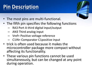 Central Processor Unit (CPU)
• The CPU is manufactured with RISC technology
• The CPU can recognizes only 35 simple
instructions (In order to program some other
microcontrollers it is necessary to know more
than 200 instructions by heart).
• The execution time is the same for all
instructions except two.
• The Jump and Branch instructions execution time
is 2 instruction cycles.
 