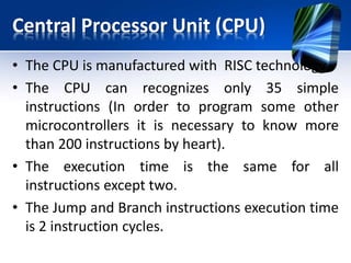 CPU Continues..
• if the microcontroller’s operating speed is
20MHz, execution time of each instruction will
be 200nS, i.e. the program will be executed at
the speed of 5 million instructions per second!
• This microcontroller has three types of
memory- ROM, RAM and EEPROM.
• ROM memory is used to permanently save the
program being executed.
• This is why it is often called “program
memory”.
 