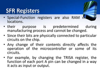 SFR Registers Continues..
• high-level programming language can use the list
of all registers with their exact addresses, it is
enough to specify the register’s name in order to
read or change its contents.
 