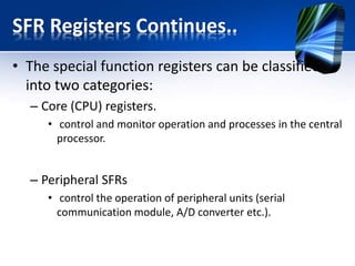 STATUS Register
RP1 RP0 Active Bank
0 0 Bank0
0 1 Bank1
1 0 Bank2
1 1 Bank3
0 - Banks 2 and 3 are active (memory location 100h-1FFh)
•RP1,RP0 - Bits select register bank. They are used for direct addressing.
IRP - Bit selects register bank. It is used for
indirect addressing.
1 - Banks 0 and 1 are active (memory
location 00h-FFh)
0 - Banks 2 and 3 are active (memory
location 100h-1FFh)
RP1,RP0 - Bits select register bank. They
are used for direct addressing.
 