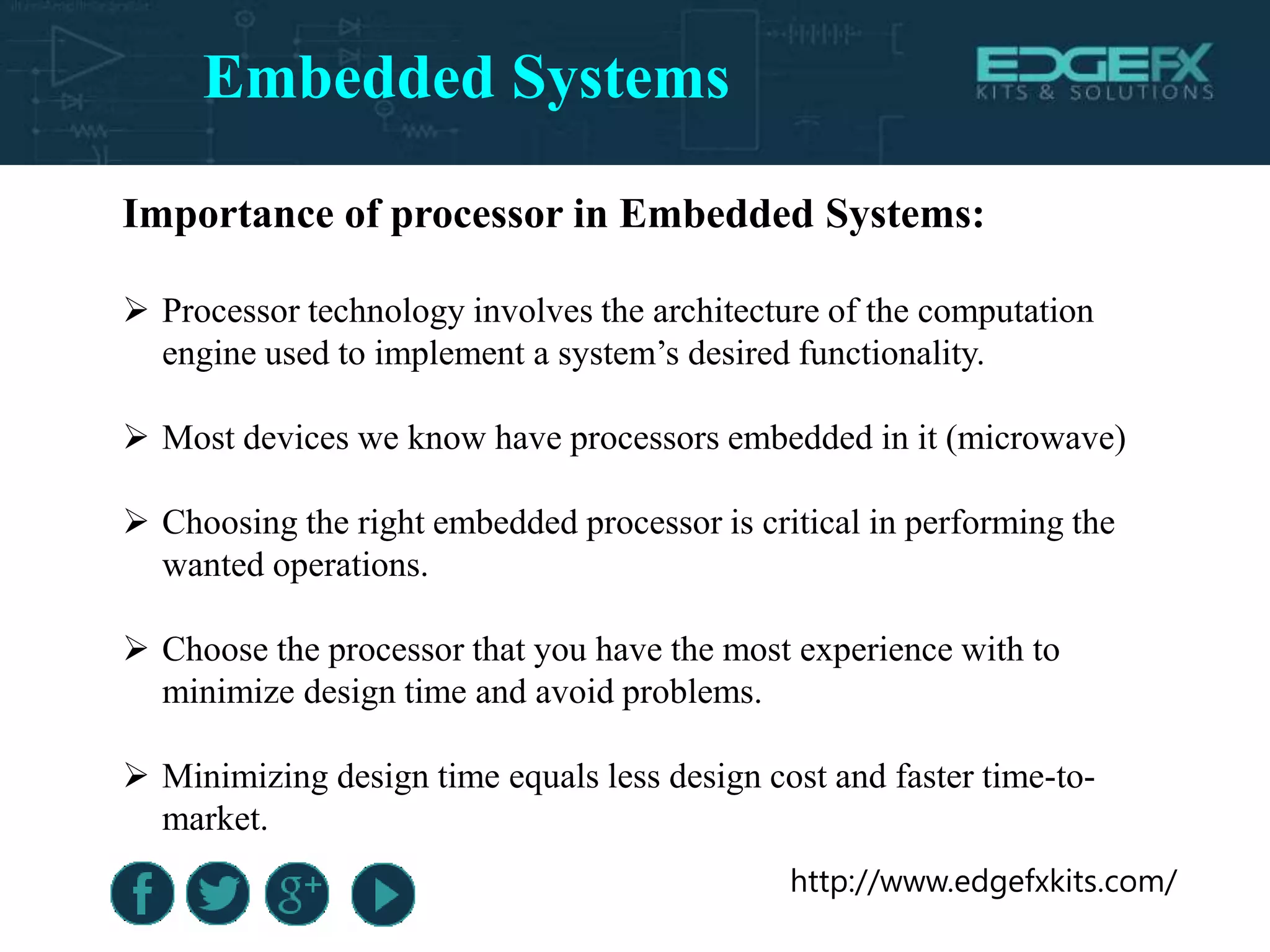 http://www.edgefxkits.com/
Importance of processor in Embedded Systems:
 Processor technology involves the architecture of the computation
engine used to implement a system’s desired functionality.
 Most devices we know have processors embedded in it (microwave)
 Choosing the right embedded processor is critical in performing the
wanted operations.
 Choose the processor that you have the most experience with to
minimize design time and avoid problems.
 Minimizing design time equals less design cost and faster time-to-
market.
Embedded Systems
 