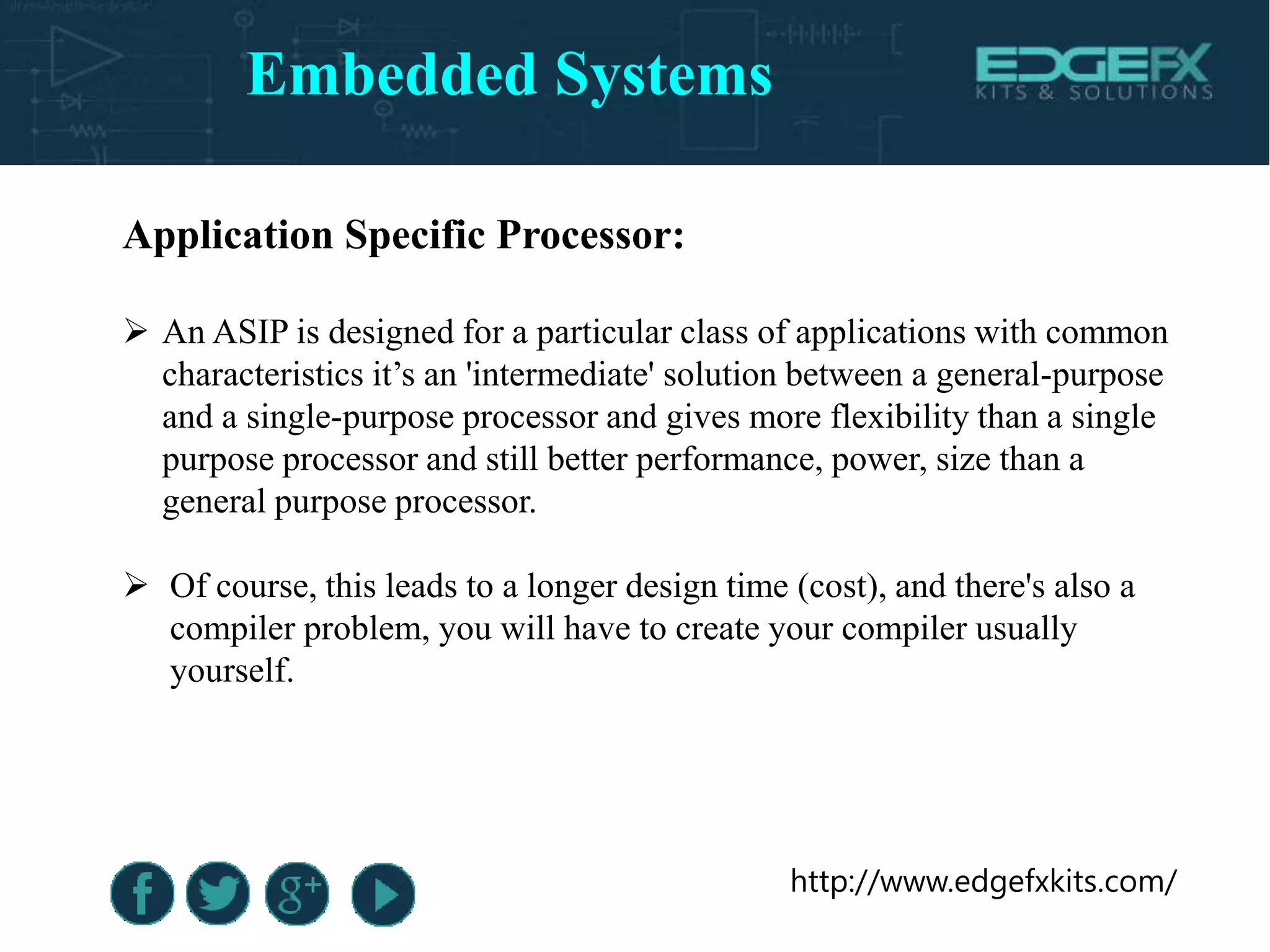 http://www.edgefxkits.com/
Application Specific Processor:
 An ASIP is designed for a particular class of applications with common
characteristics it’s an 'intermediate' solution between a general-purpose
and a single-purpose processor and gives more flexibility than a single
purpose processor and still better performance, power, size than a
general purpose processor.
 Of course, this leads to a longer design time (cost), and there's also a
compiler problem, you will have to create your compiler usually
yourself.
Embedded Systems
 
