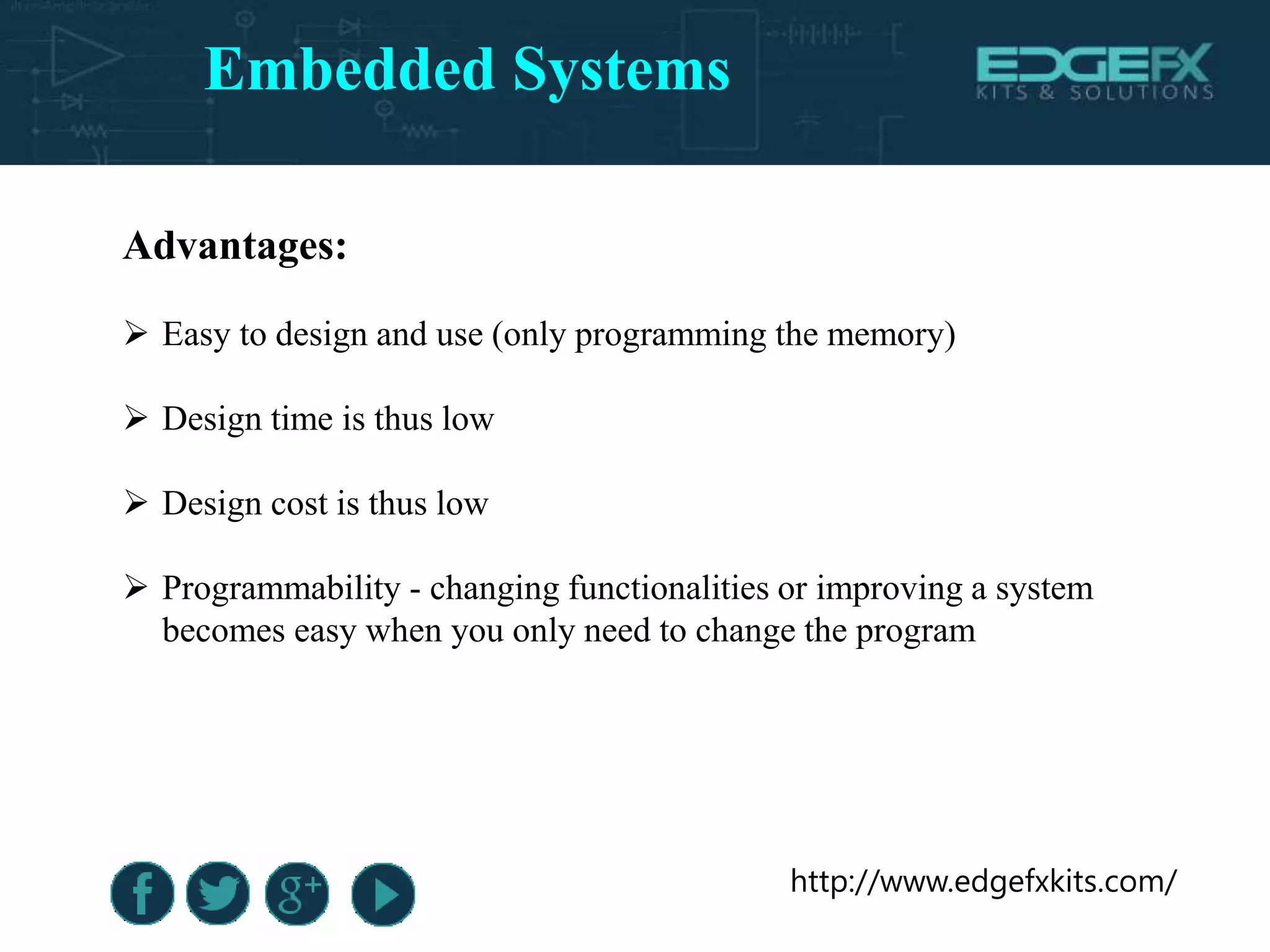 http://www.edgefxkits.com/
Advantages:
 Easy to design and use (only programming the memory)
 Design time is thus low
 Design cost is thus low
 Programmability - changing functionalities or improving a system
becomes easy when you only need to change the program
Embedded Systems
 