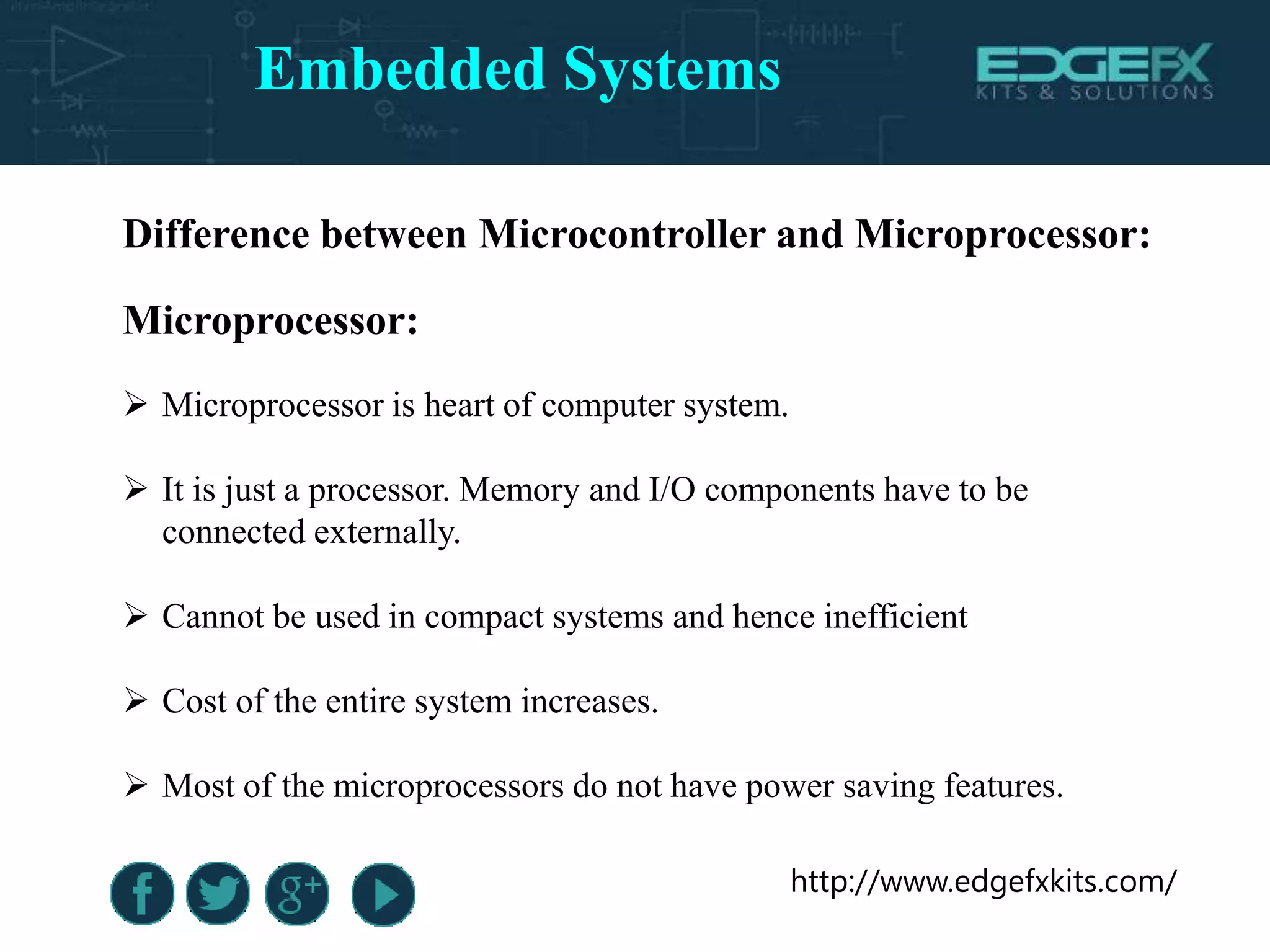 http://www.edgefxkits.com/
Difference between Microcontroller and Microprocessor:
Microprocessor:
 Microprocessor is heart of computer system.
 It is just a processor. Memory and I/O components have to be
connected externally.
 Cannot be used in compact systems and hence inefficient
 Cost of the entire system increases.
 Most of the microprocessors do not have power saving features.
Embedded Systems
 