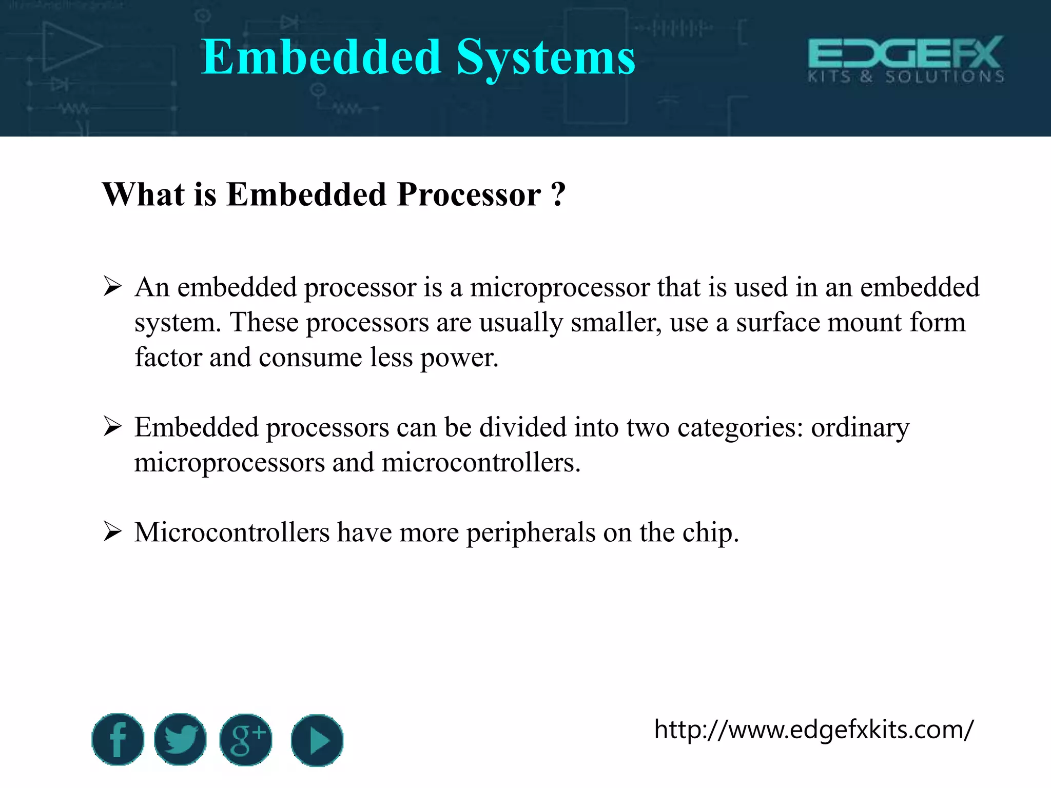 http://www.edgefxkits.com/
What is Embedded Processor ?
 An embedded processor is a microprocessor that is used in an embedded
system. These processors are usually smaller, use a surface mount form
factor and consume less power.
 Embedded processors can be divided into two categories: ordinary
microprocessors and microcontrollers.
 Microcontrollers have more peripherals on the chip.
Embedded Systems
 