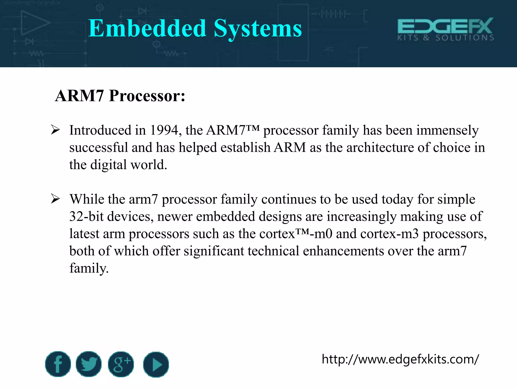 http://www.edgefxkits.com/
ARM7 Processor:
 Introduced in 1994, the ARM7™ processor family has been immensely
successful and has helped establish ARM as the architecture of choice in
the digital world.
 While the arm7 processor family continues to be used today for simple
32-bit devices, newer embedded designs are increasingly making use of
latest arm processors such as the cortex™-m0 and cortex-m3 processors,
both of which offer significant technical enhancements over the arm7
family.
Embedded Systems
 