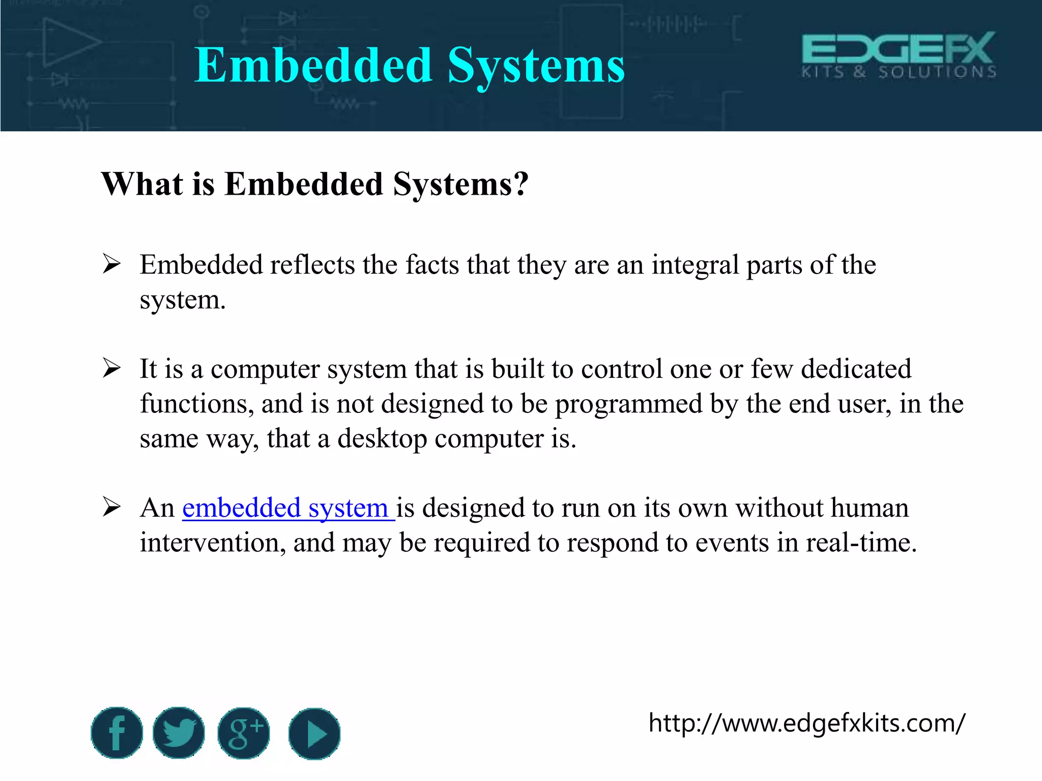 http://www.edgefxkits.com/
What is Embedded Systems?
 Embedded reflects the facts that they are an integral parts of the
system.
 It is a computer system that is built to control one or few dedicated
functions, and is not designed to be programmed by the end user, in the
same way, that a desktop computer is.
 An embedded system is designed to run on its own without human
intervention, and may be required to respond to events in real-time.
Embedded Systems
 