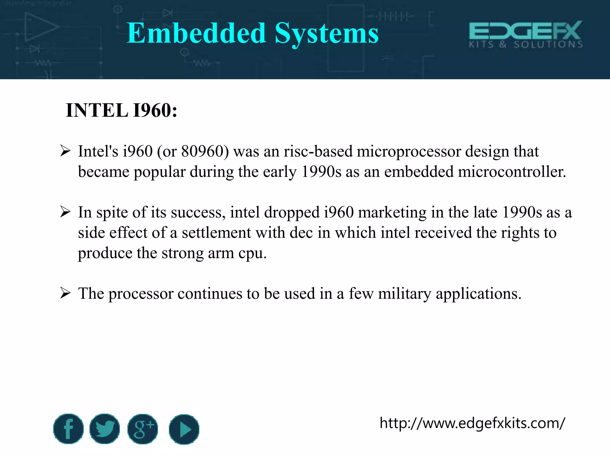 http://www.edgefxkits.com/
INTEL I960:
 Intel's i960 (or 80960) was an risc-based microprocessor design that
became popular during the early 1990s as an embedded microcontroller.
 In spite of its success, intel dropped i960 marketing in the late 1990s as a
side effect of a settlement with dec in which intel received the rights to
produce the strong arm cpu.
 The processor continues to be used in a few military applications.
Embedded Systems
 