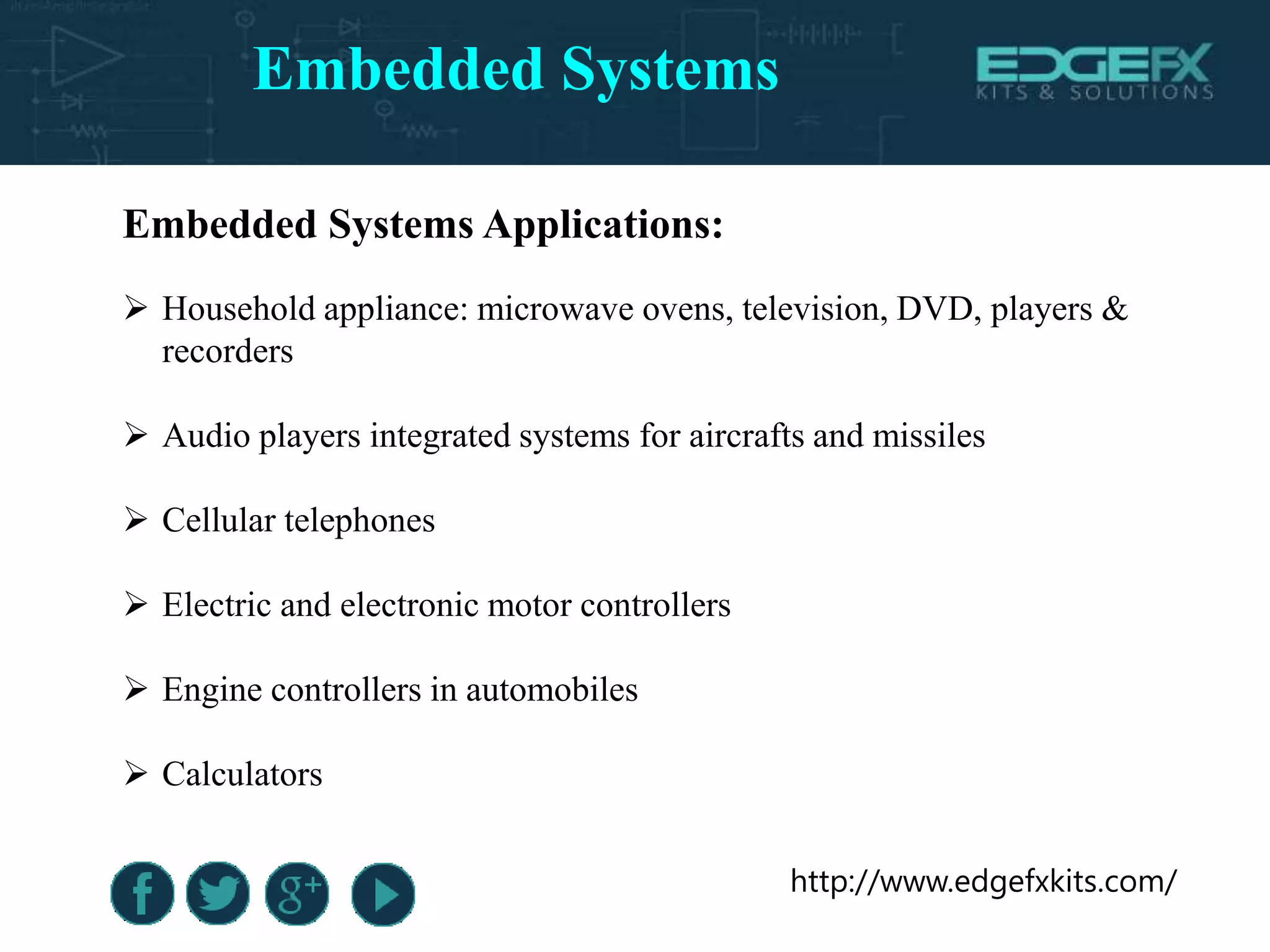 http://www.edgefxkits.com/
Embedded Systems Applications:
 Household appliance: microwave ovens, television, DVD, players &
recorders
 Audio players integrated systems for aircrafts and missiles
 Cellular telephones
 Electric and electronic motor controllers
 Engine controllers in automobiles
 Calculators
Embedded Systems
 