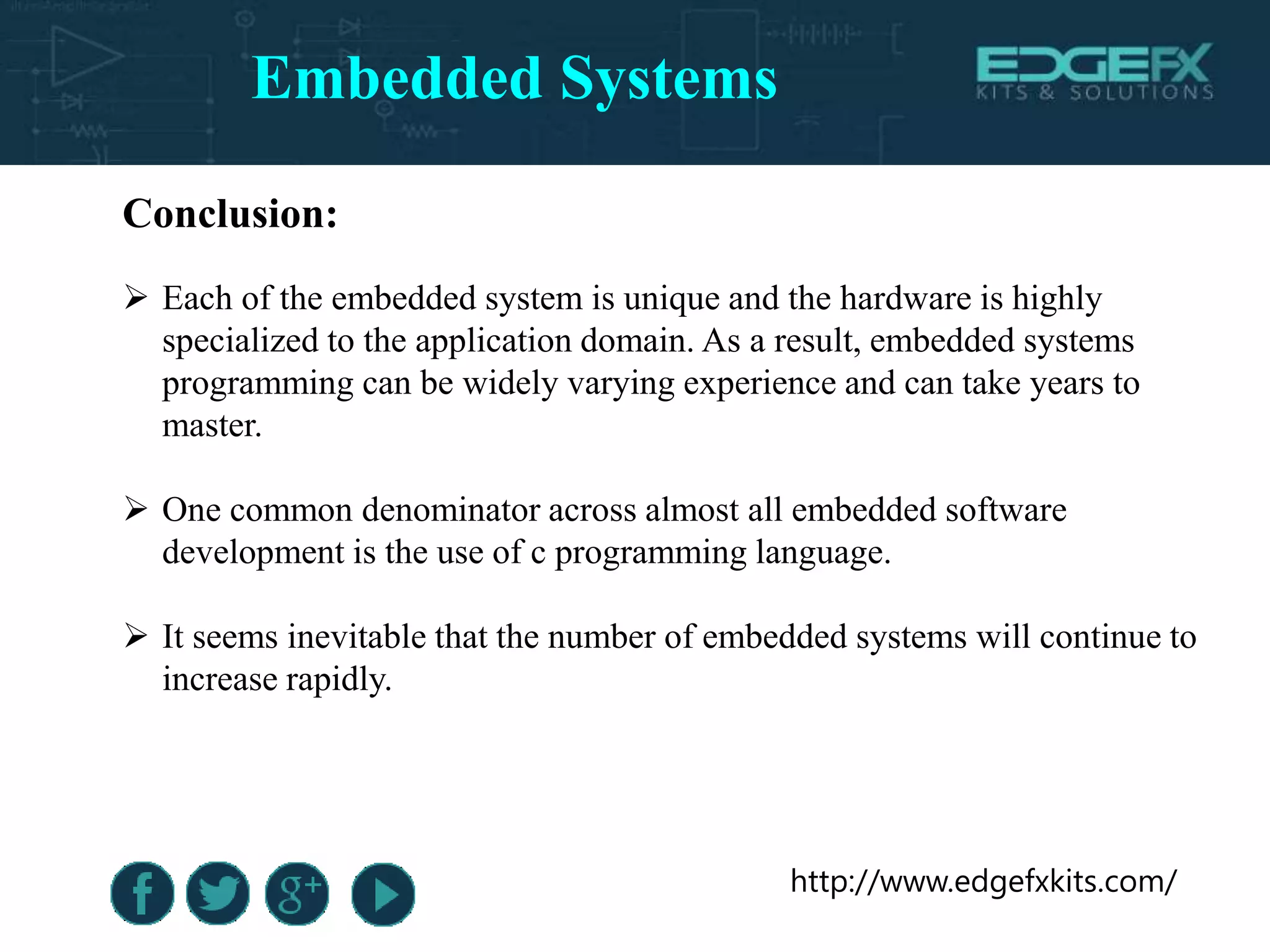 http://www.edgefxkits.com/
Conclusion:
 Each of the embedded system is unique and the hardware is highly
specialized to the application domain. As a result, embedded systems
programming can be widely varying experience and can take years to
master.
 One common denominator across almost all embedded software
development is the use of c programming language.
 It seems inevitable that the number of embedded systems will continue to
increase rapidly.
Embedded Systems
 