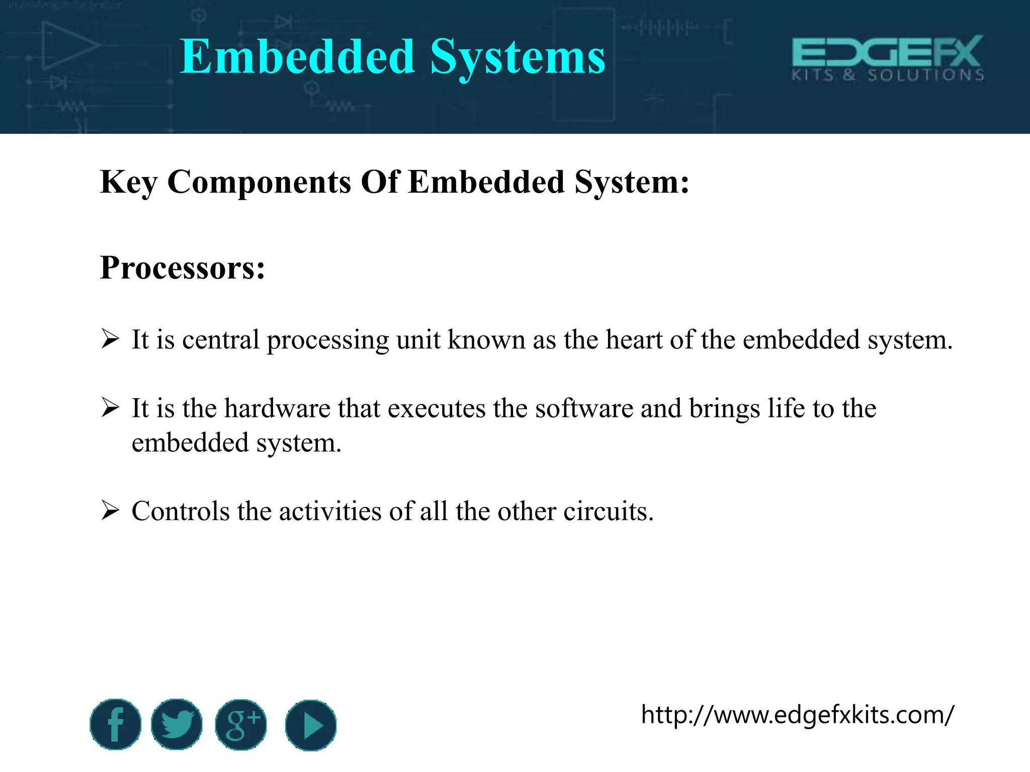 http://www.edgefxkits.com/
Key Components Of Embedded System:
Processors:
 It is central processing unit known as the heart of the embedded system.
 It is the hardware that executes the software and brings life to the
embedded system.
 Controls the activities of all the other circuits.
Embedded Systems
 