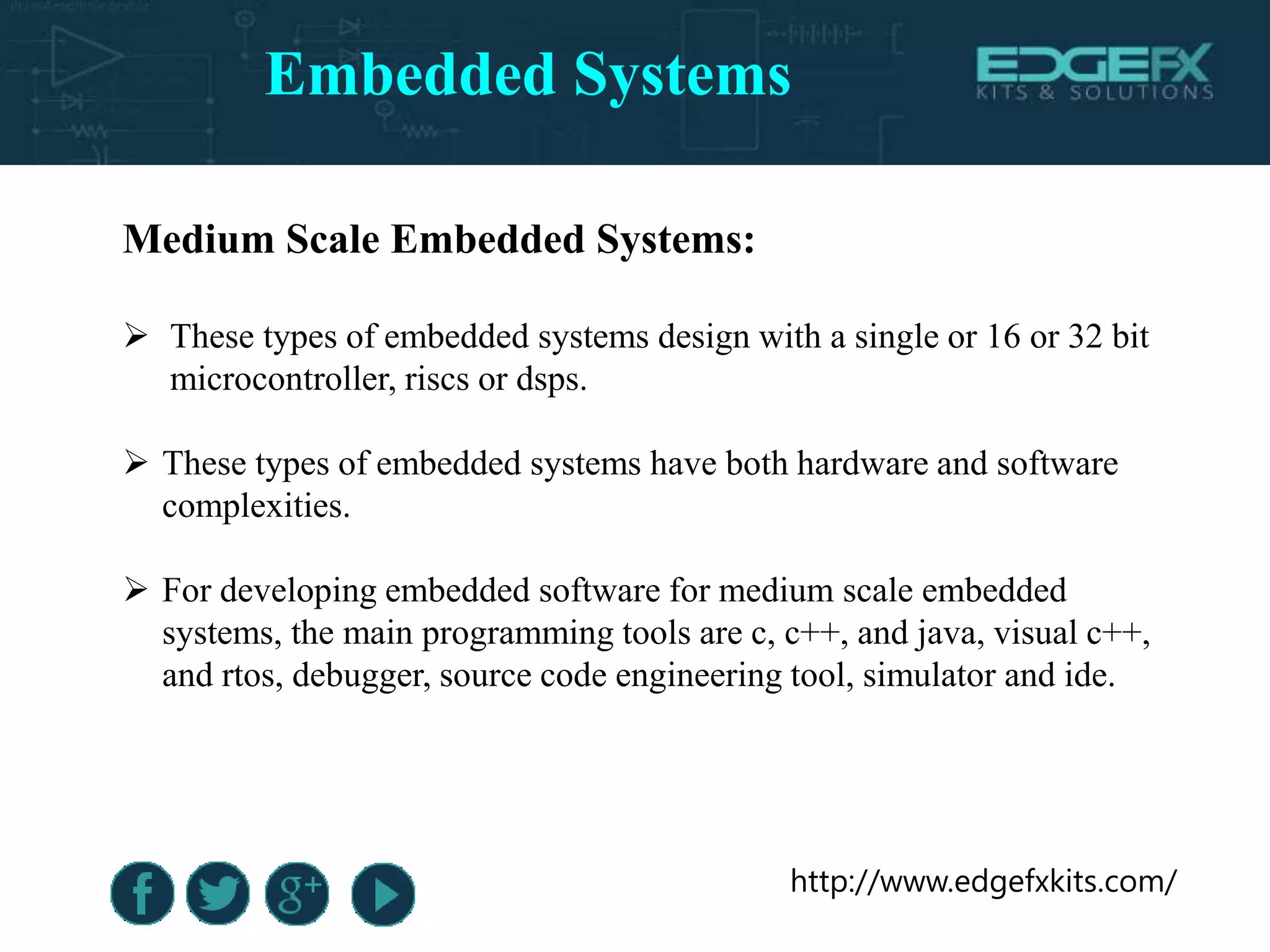 http://www.edgefxkits.com/
Medium Scale Embedded Systems:
 These types of embedded systems design with a single or 16 or 32 bit
microcontroller, riscs or dsps.
 These types of embedded systems have both hardware and software
complexities.
 For developing embedded software for medium scale embedded
systems, the main programming tools are c, c++, and java, visual c++,
and rtos, debugger, source code engineering tool, simulator and ide.
Embedded Systems
 