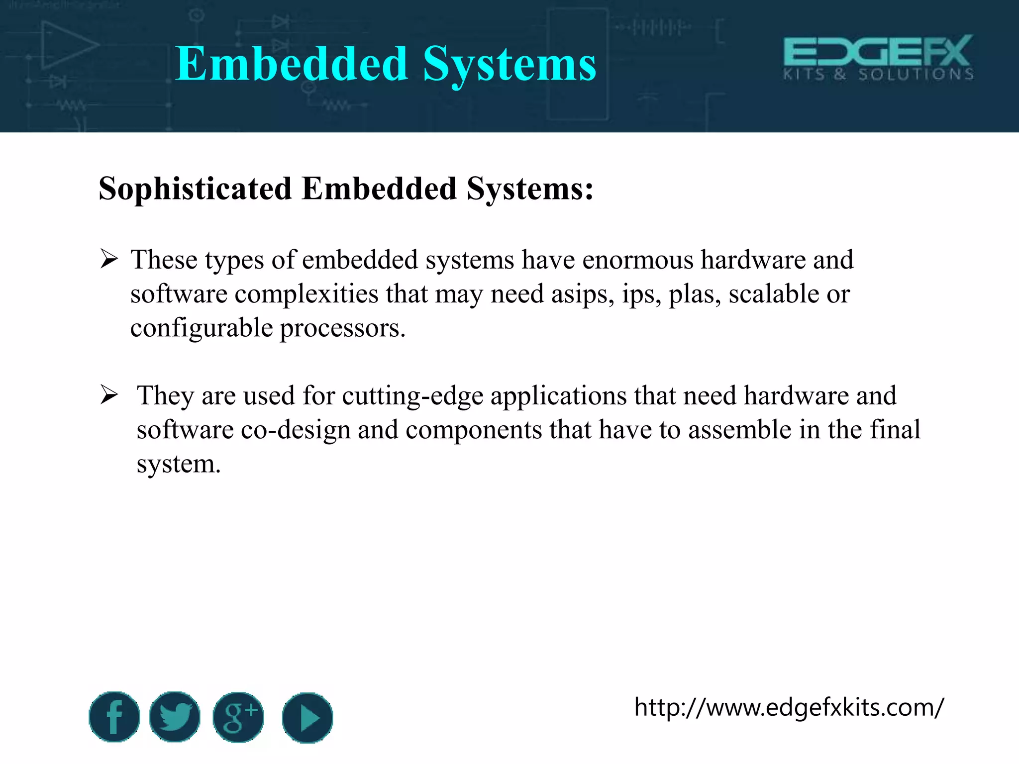 http://www.edgefxkits.com/
Sophisticated Embedded Systems:
 These types of embedded systems have enormous hardware and
software complexities that may need asips, ips, plas, scalable or
configurable processors.
 They are used for cutting-edge applications that need hardware and
software co-design and components that have to assemble in the final
system.
Embedded Systems
 