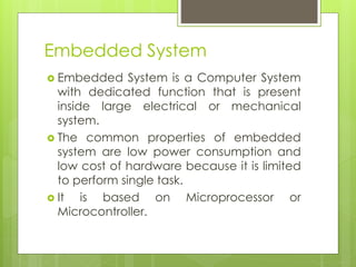 Embedded System
 Embedded System is a Computer System
with dedicated function that is present
inside large electrical or mechanical
system.
 The common properties of embedded
system are low power consumption and
low cost of hardware because it is limited
to perform single task.
 It is based on Microprocessor or
Microcontroller.
 