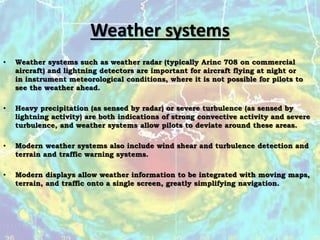 Weather systems
• Weather systems such as weather radar (typically Arinc 708 on commercial
aircraft) and lightning detectors are important for aircraft flying at night or
in instrument meteorological conditions, where it is not possible for pilots to
see the weather ahead.
• Heavy precipitation (as sensed by radar) or severe turbulence (as sensed by
lightning activity) are both indications of strong convective activity and severe
turbulence, and weather systems allow pilots to deviate around these areas.
• Modern weather systems also include wind shear and turbulence detection and
terrain and traffic warning systems.
• Modern displays allow weather information to be integrated with moving maps,
terrain, and traffic onto a single screen, greatly simplifying navigation.
 