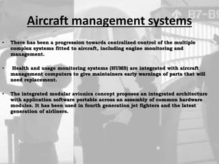 Aircraft management systems
• There has been a progression towards centralized control of the multiple
complex systems fitted to aircraft, including engine monitoring and
management.
• Health and usage monitoring systems (HUMS) are integrated with aircraft
management computers to give maintainers early warnings of parts that will
need replacement.
• The integrated modular avionics concept proposes an integrated architecture
with application software portable across an assembly of common hardware
modules. It has been used in fourth generation jet fighters and the latest
generation of airliners.
 