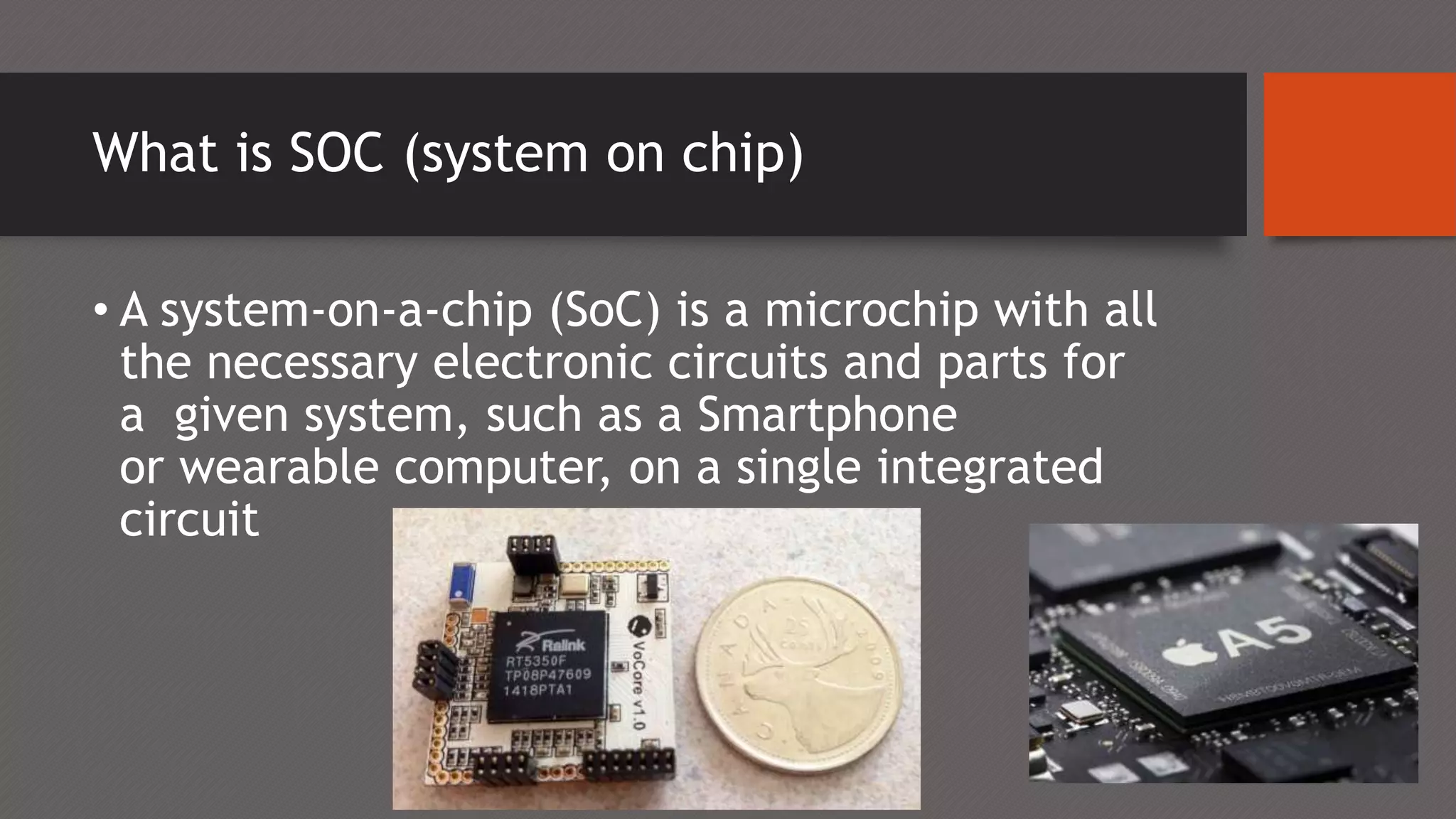 What is SOC (system on chip)
• A system-on-a-chip (SoC) is a microchip with all
the necessary electronic circuits and parts for
a given system, such as a Smartphone
or wearable computer, on a single integrated
circuit
 