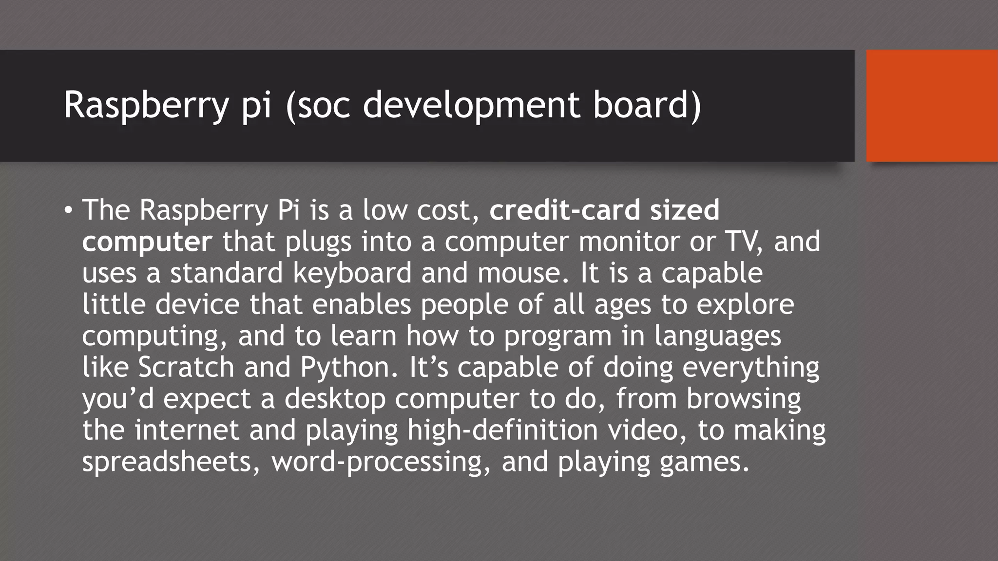 Raspberry pi (soc development board)
• The Raspberry Pi is a low cost, credit-card sized
computer that plugs into a computer monitor or TV, and
uses a standard keyboard and mouse. It is a capable
little device that enables people of all ages to explore
computing, and to learn how to program in languages
like Scratch and Python. It’s capable of doing everything
you’d expect a desktop computer to do, from browsing
the internet and playing high-definition video, to making
spreadsheets, word-processing, and playing games.
 