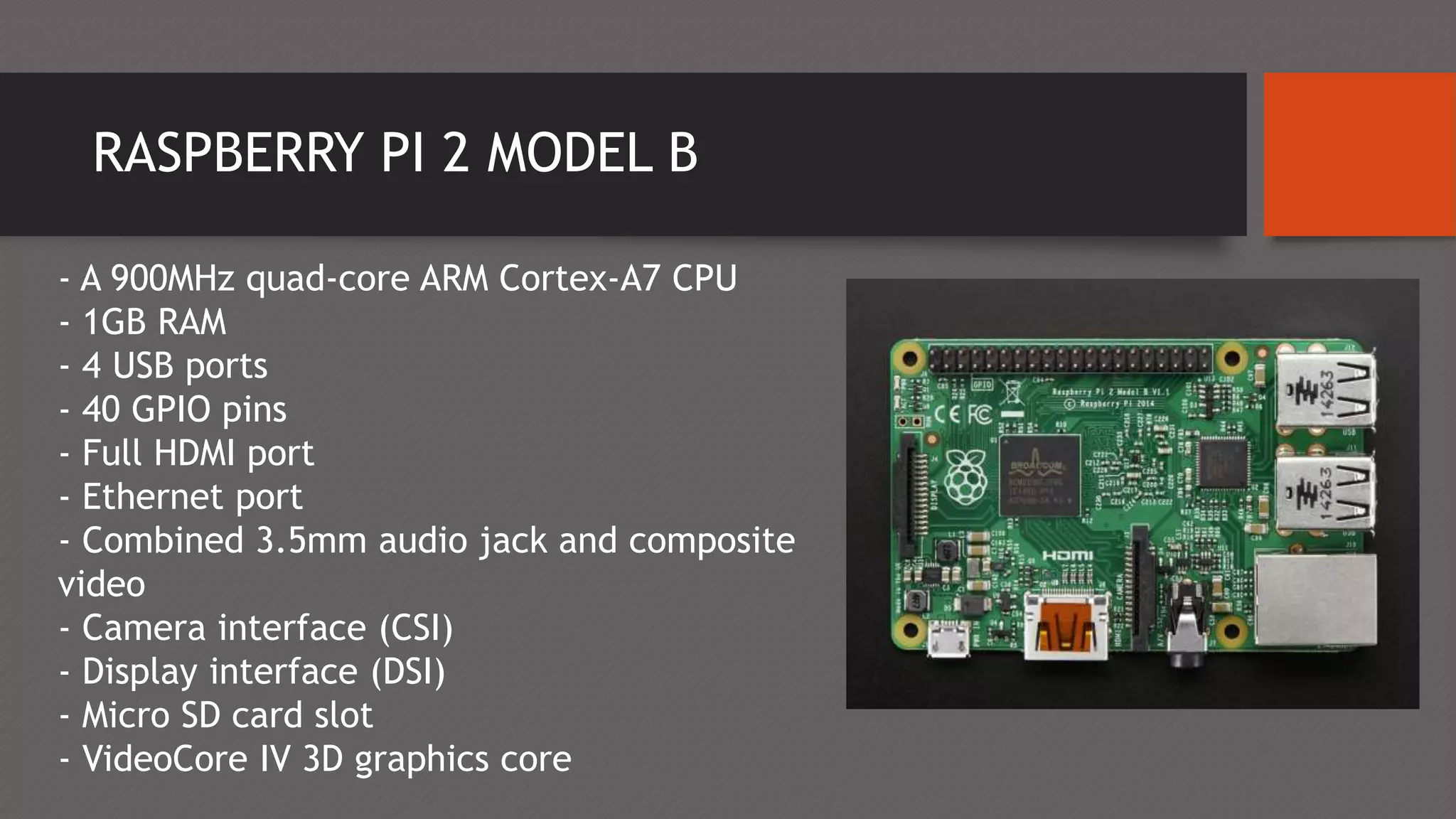RASPBERRY PI 2 MODEL B
- A 900MHz quad-core ARM Cortex-A7 CPU
- 1GB RAM
- 4 USB ports
- 40 GPIO pins
- Full HDMI port
- Ethernet port
- Combined 3.5mm audio jack and composite
video
- Camera interface (CSI)
- Display interface (DSI)
- Micro SD card slot
- VideoCore IV 3D graphics core
 